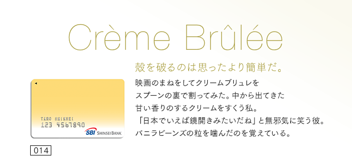 殻を破るのは思ったより簡単だ。映画のまねをしてクリームブリュレをスプーンの裏で割ってみた。中から出てきた甘い香りのするクリームをすくう私。「日本でいえば鏡開きみたいだね」と無邪気に笑う彼。バニラビーンズの粒を噛んだのを覚えている。