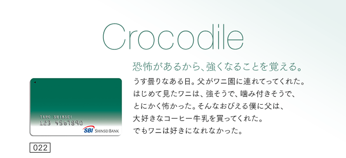 恐怖があるから、強くなることを覚える。うす曇りなある日。父がワニ園に連れてってくれた。はじめて見たワニは、強そうで、噛み付きそうで、とにかく怖かった。そんなおびえる僕に父は、大好きなコーヒー牛乳を買ってくれた。でもワニは好きになれなかった。