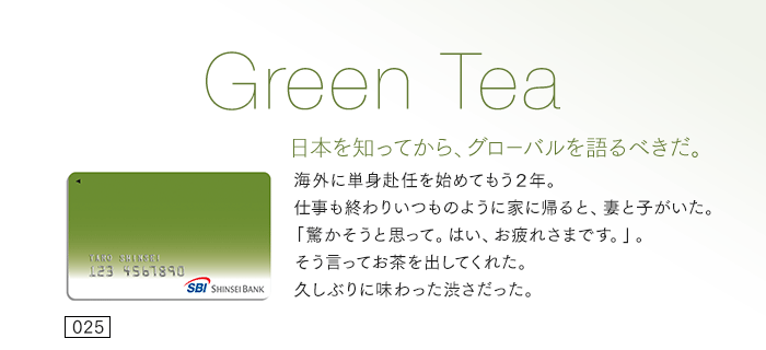 日本を知ってから、グローバルを語るべきだ。海外に単身赴任を始めてもう２年。仕事も終わりいつものように家に帰ると、妻と子がいた。「驚かそうと思って。はい、お疲れさまです。」。そう言ってお茶を出してくれた。久しぶりに味わった渋さだった。