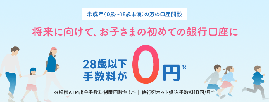 未成年（0歳～18歳未満）の方の口座開設 将来に向けて、お子さまの初めての銀行口座に 28歳以下手数料が0円