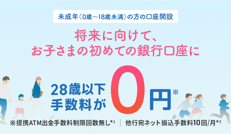 未成年（0歳～18歳未満）の方の口座開設 将来に向けて、お子さまの初めての銀行口座に 28歳以下手数料が0円