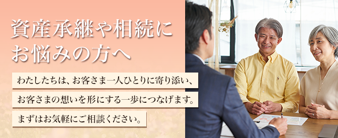 資産承継や相続にお悩みの方へ わたしたちは、お客さま一人ひとりに寄り添い、お客さまの想いを形にする一歩につなげます。まずはお気軽にご相談ください。