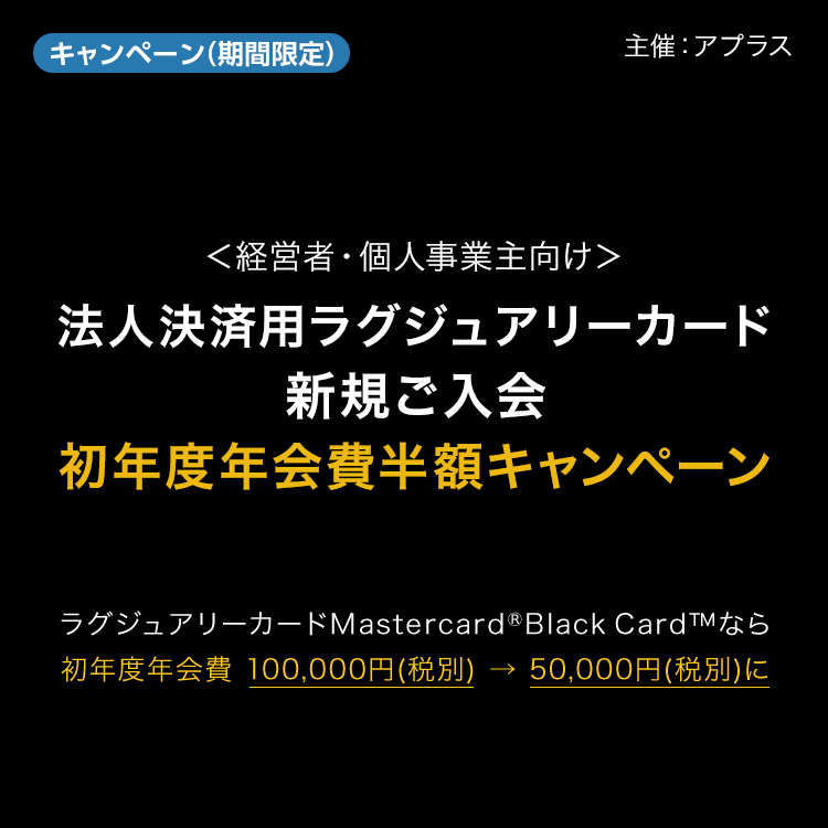 キャンペーン　期間限定　主催：アプラス　＜経営者・個人事業主向け＞法人決済用ラグジュアリーカード新規ご入会　初年度年会費半額キャンペーン　ラグジュアリーカードMastercard&reg;Black Card&trade;なら初年度年会費 100,000円(税別) → 50,000円(税別)に