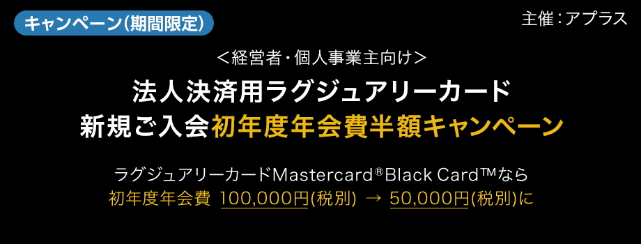 キャンペーン　期間限定　主催：アプラス　＜経営者・個人事業主向け＞法人決済用ラグジュアリーカード新規ご入会　初年度年会費半額キャンペーン　ラグジュアリーカードMastercard&reg;Black Card&trade;なら初年度年会費 100,000円(税別) → 50,000円(税別)に