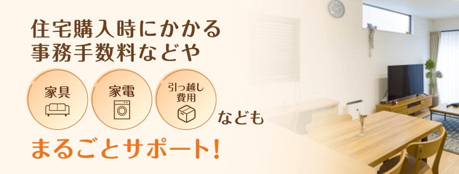 住宅購入時にかかる事務手数料などや家具、家電、引っ越し費用などもまるごとサポート！