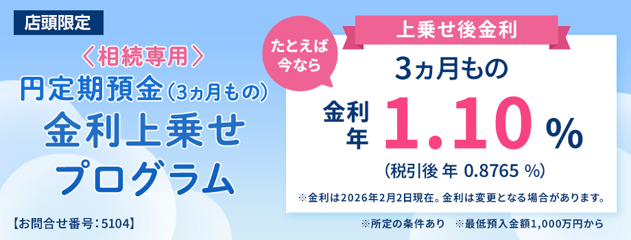 店頭限定。＜相続専用＞円定期預金（3ヵ月もの）金利上乗せプログラム。たとえば今なら3ヵ月もの金利年1.10%（税引後0.8765％）※金利は2026年2月2日現在。金利は変更となる場合があります。※所定の条件あり※最低預入金額1,000万円から＜お問合せ番号：5104＞