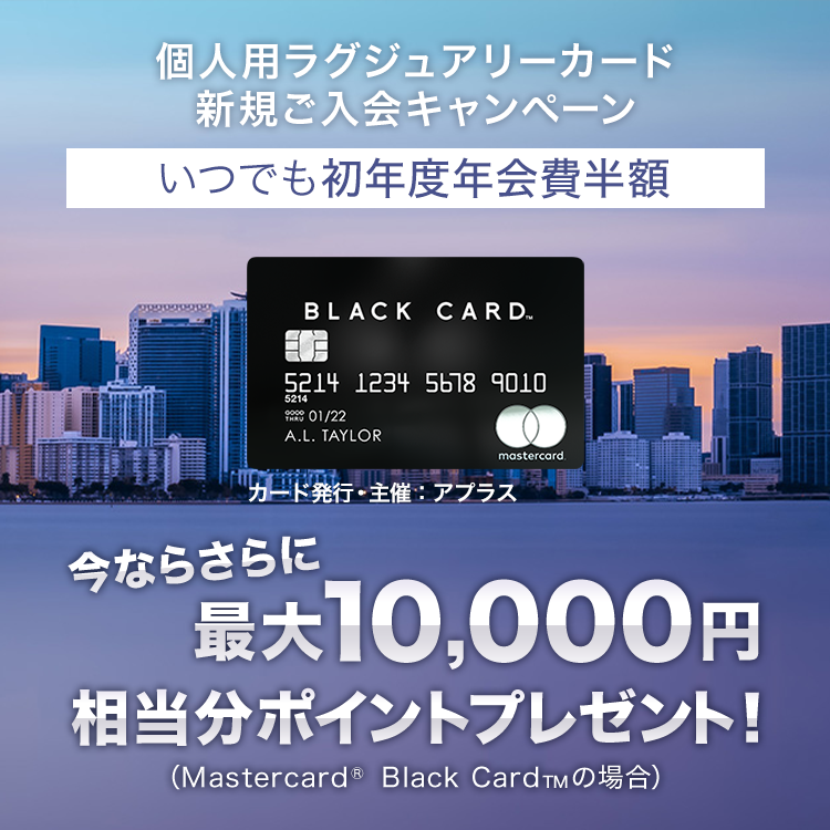 個人用ラグジュアリーカード新規ご入会キャンペーン いつでも初年度年会費半額 今ならさらに最大10,000円相当*(Mastercard&reg; Black Card&trade;の場合)ポイントプレゼント！