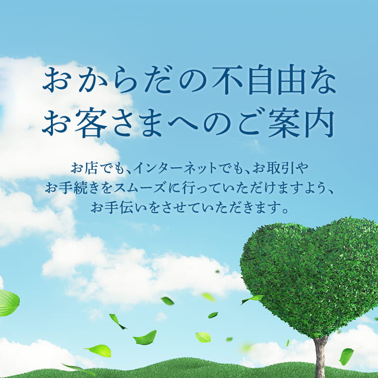 おからだの不自由なお客さまへのご案内 | お店でも、インターネットでも、お取引やお手続きをスムーズに行っていただけますよう、お手伝いをさせていただきます。