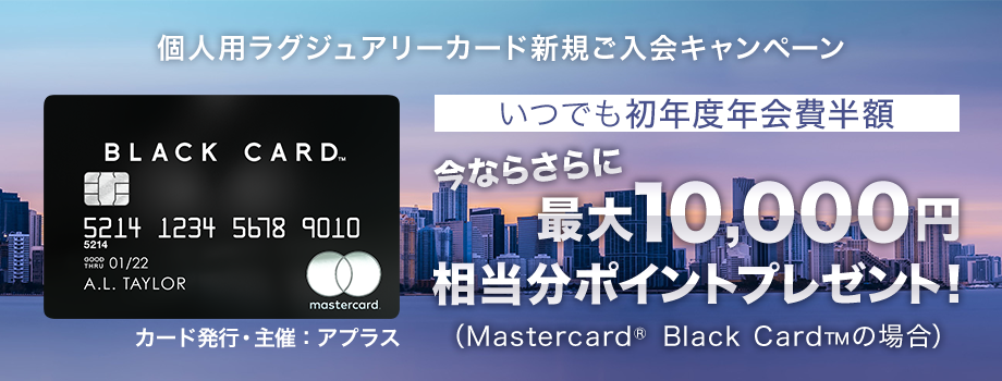 個人用ラグジュアリーカード新規ご入会キャンペーン いつでも初年度年会費半額 今ならさらに最大10,000円相当*(Mastercard&reg; Black Card&trade;の場合)ポイントプレゼント！