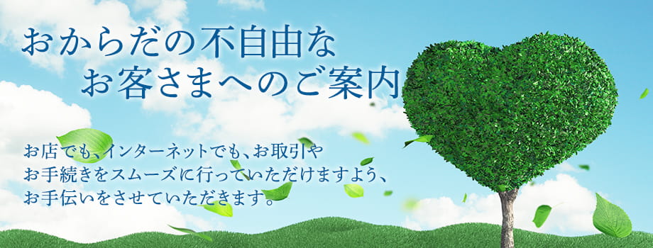 おからだの不自由なお客さまへのご案内 | お店でも、インターネットでも、お取引やお手続きをスムーズに行っていただけますよう、お手伝いをさせていただきます。