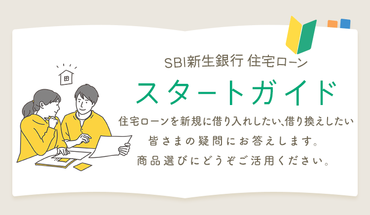 SBI新生銀行住宅ローン スタートガイド 住宅ローンを新規に借り入れしたい、借り換えしたい皆さまの疑問にお答えします。商品選びにどうぞご活用ください。