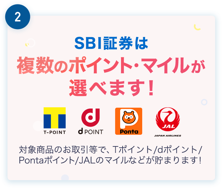 2.SBI証券は複数のポイント・マイルが選べます！ 対象商品のお取引等で、Tポイント/dポイント/Pontaポイント/JALのマイルなどが貯まります！