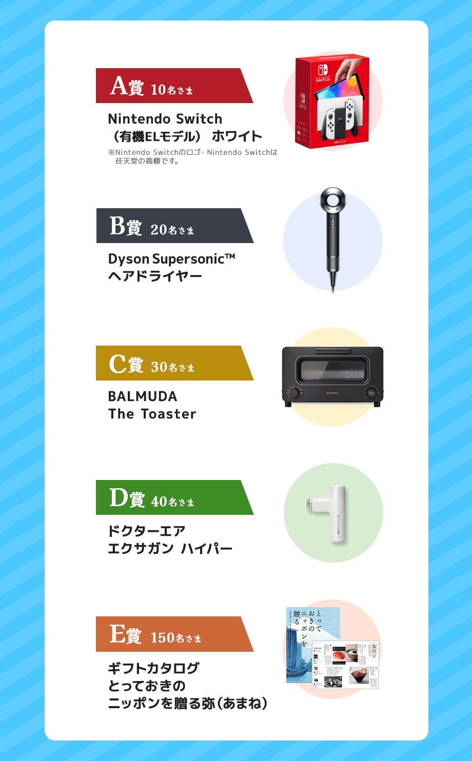 A賞Nintendo Switch（有機ELモデル） ホワイト、B賞Dyson Supersonic™ヘアドライヤー、C賞BALMUDA The Toaster、D賞ドクターエアエクサガンハイパー、E賞カタログギフトとっておきのニッポンを贈る弥（あまね）