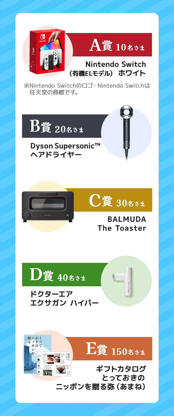 A賞Nintendo Switch（有機ELモデル） ホワイト、B賞Dyson Supersonic™ヘアドライヤー、C賞BALMUDA The Toaster、D賞ドクターエアエクサガンハイパー、E賞カタログギフトとっておきのニッポンを贈る弥（あまね）