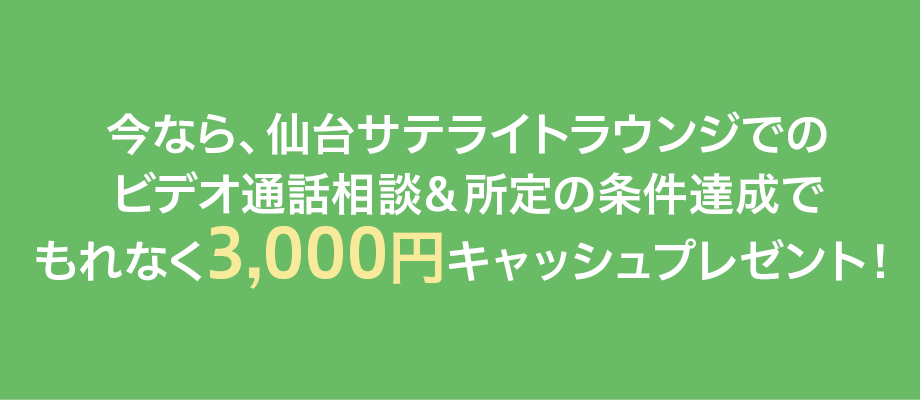 今なら、仙台サテライトラウンジでのビデオ通話相談＆所定の条件達成でもれなく3,000円キャッシュプレゼント！