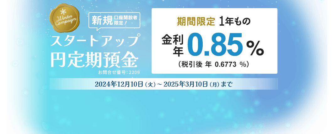 新規口座開設者限定 スタートアップ円定期預金冬の金利アップキャンペーン。期間限定1年もの金利年0.85%（税引後年0.6773%）金利は2025年3月10日現在。