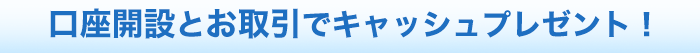 口座開設とお取引でキャッシュプレゼント！