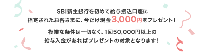 SBI新生銀行を初めて給与振込口座に指定されたお客さまに、今だけ現金3,000円をプレゼント！複雑な条件は一切なく、1回50,000円以上の給与入金があればプレゼントの対象となります！