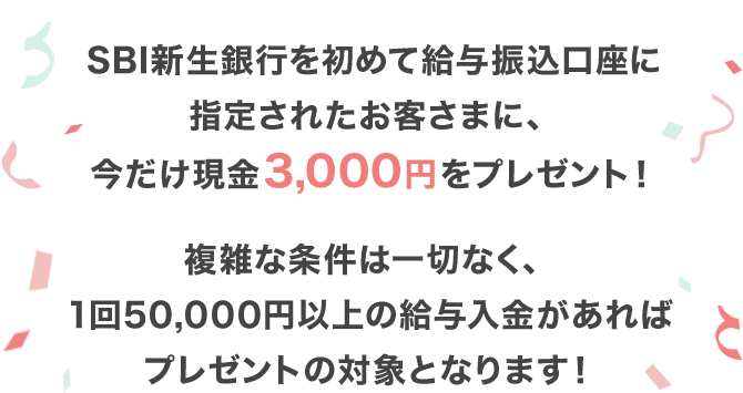 SBI新生銀行を初めて給与振込口座に指定されたお客さまに、今だけ現金3,000円をプレゼント！複雑な条件は一切なく、1回50,000円以上の給与入金があればプレゼントの対象となります！