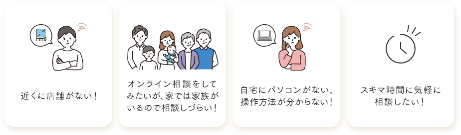 近くに店舗がない・オンライン相談をしてみたいが家では家族がいるので相談しづらい・自宅にパソコンがない、操作方法がわからない・スキマ時間に気軽に相談したい