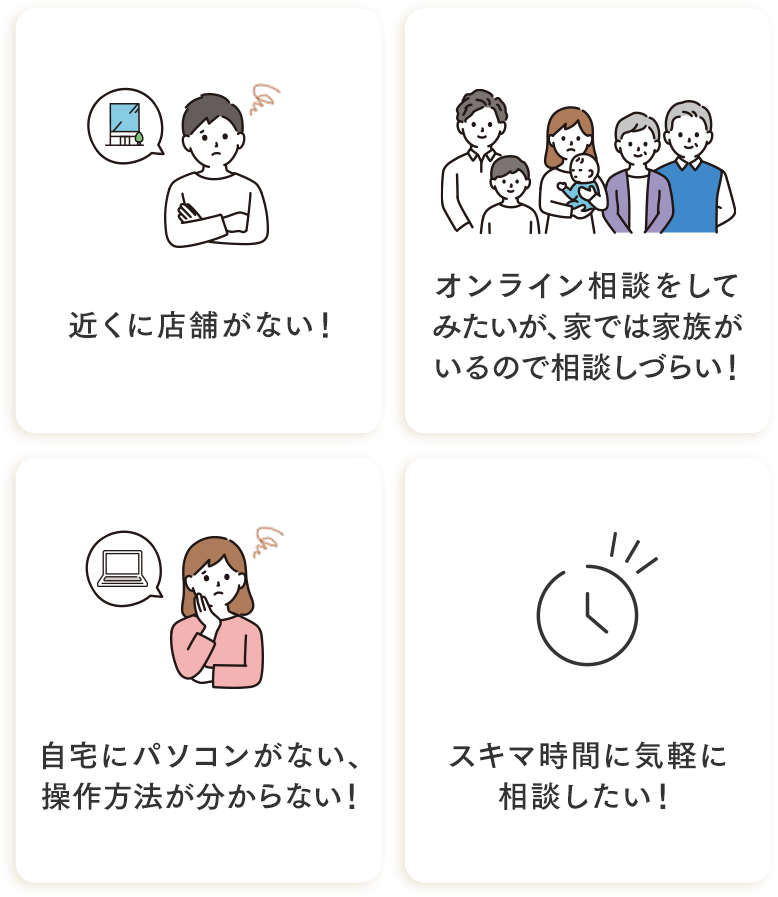 近くに店舗がない・オンライン相談をしてみたいが家では家族がいるので相談しづらい・自宅にパソコンがない、操作方法がわからない・スキマ時間に気軽に相談したい