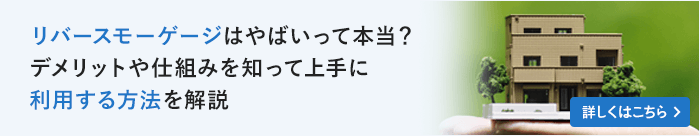 リバースモーゲージはやばいって本当？デメリットや仕組みを知って上手に利用する方法を解説