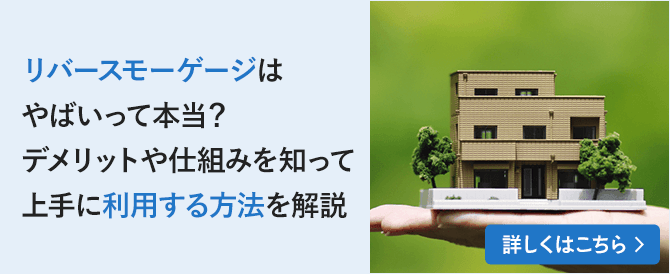 リバースモーゲージはやばいって本当？デメリットや仕組みを知って上手に利用する方法を解説