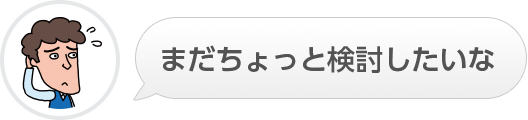 まだちょっと検討したいな