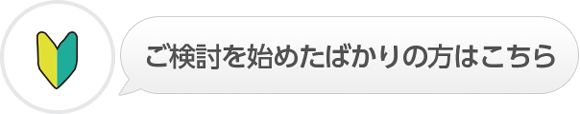 ご検討を始めたばかりの方はこちら