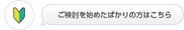 ご検討を始めたばかりの方はこちら