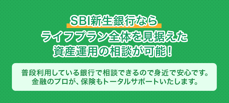SBI新生銀行ならライフプラン全体を見据えた資産運用の相談が可能！普段利用している銀行で相談できるので身近で安心です。金融のプロが、保険もトータルサポートいたします。