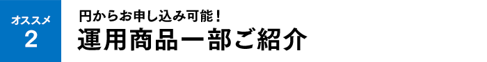 オススメ2 円からお申し込み可能！運用商品一部ご紹介