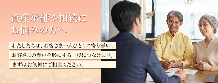 資産承継や相続にお悩みの方へ わたしたちは、お客さま一人ひとりに寄り添い、お客さまの想いを形にする一歩につなげます。まずはお気軽にご相談ください。