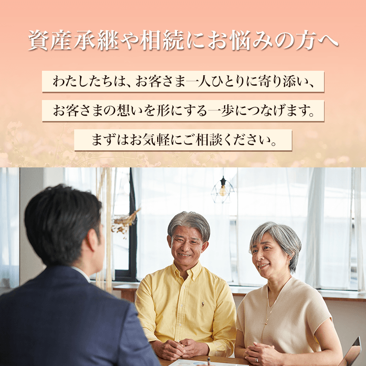 資産承継や相続にお悩みの方へ わたしたちは、お客さま一人ひとりに寄り添い、お客さまの想いを形にする一歩につなげます。まずはお気軽にご相談ください。