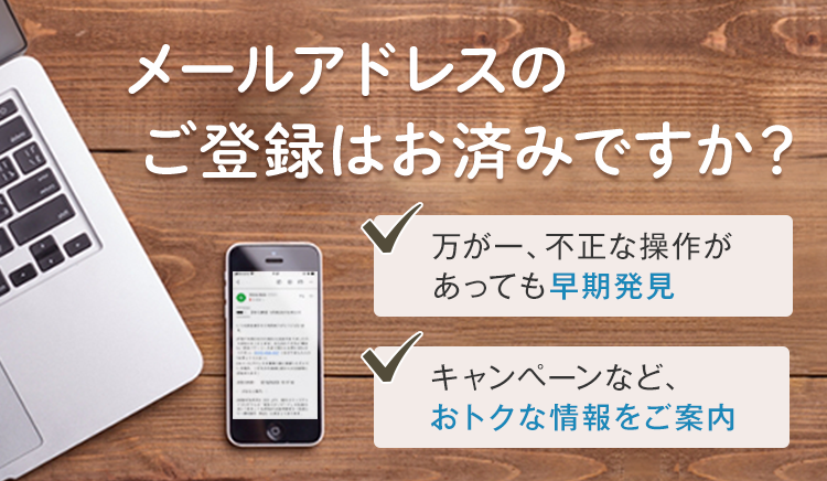メールアドレスのご登録はお済みですか？ 万が一、不正な操作があっても早期発見 キャンペーンなど、おトクな情報をご案内