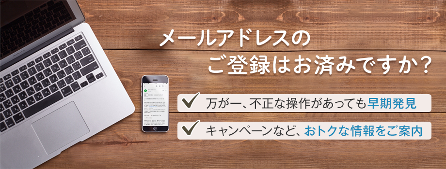 メールアドレスのご登録はお済みですか？ 万が一、不正な操作があっても早期発見 キャンペーンなど、おトクな情報をご案内